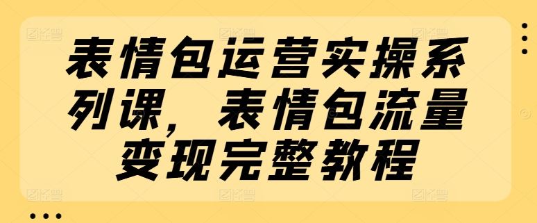 表情包运营实操系列课，表情包流量变现完整教程-大鱼聊项目