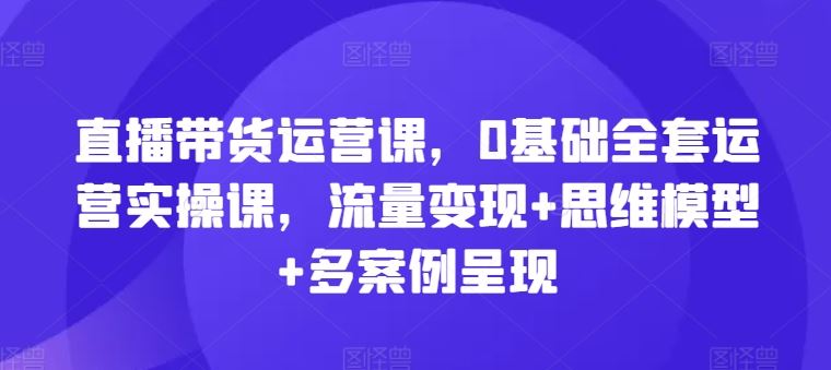 直播带货运营课，0基础全套运营实操课，流量变现+思维模型+多案例呈现-大鱼聊项目