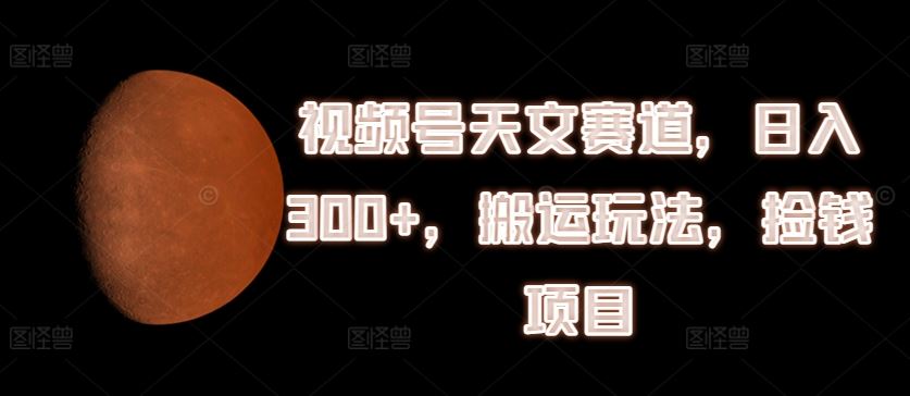 视频号天文赛道，日入300+，搬运玩法，捡钱项目【揭秘】-大鱼聊项目