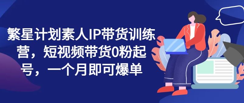 繁星计划素人IP带货训练营，短视频带货0粉起号，一个月即可爆单-大鱼聊项目