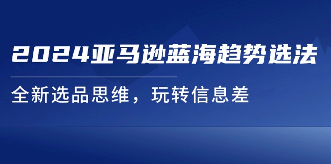 （11703期）2024亚马逊蓝海趋势选法，全新选品思维，玩转信息差-大鱼聊项目