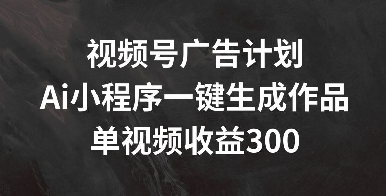视频号广告计划，AI小程序一键生成作品， 单视频收益300+【揭秘】-大鱼聊项目