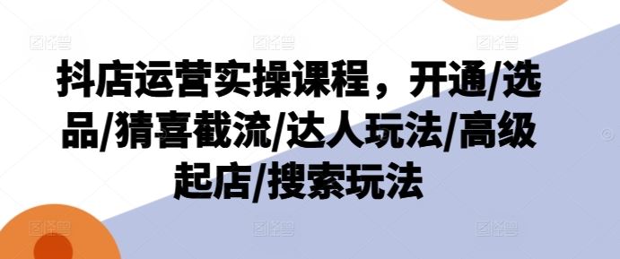 抖店运营实操课程，开通/选品/猜喜截流/达人玩法/高级起店/搜索玩法-大鱼聊项目