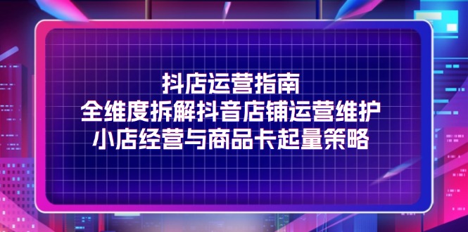 （11799期）抖店运营指南，全维度拆解抖音店铺运营维护，小店经营与商品卡起量策略-大鱼聊项目