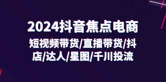 2024抖音焦点电商：短视频带货/直播带货/抖店/达人/星图/千川投流/32节课-大鱼聊项目