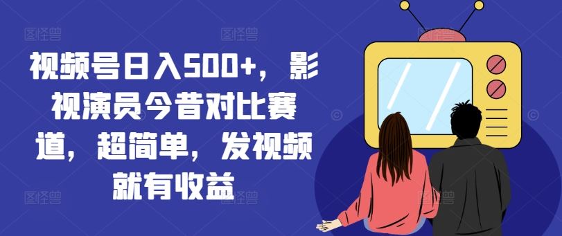 视频号日入500+，影视演员今昔对比赛道，超简单，发视频就有收益【揭秘】-大鱼聊项目