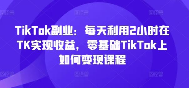 TikTok副业：每天利用2小时在TK实现收益，零基础TikTok上如何变现课程-大鱼聊项目