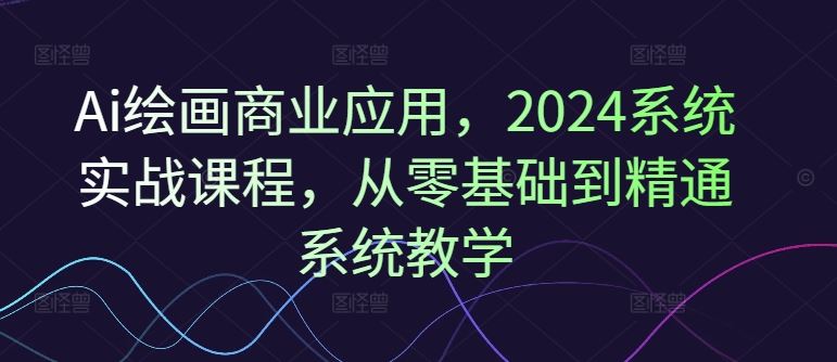 Ai绘画商业应用，2024系统实战课程，从零基础到精通系统教学-大鱼聊项目