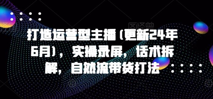 打造运营型主播(更新24年7月)，实操录屏，话术拆解，自然流带货打法-大鱼聊项目
