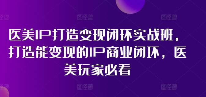 医美IP打造变现闭环实战班，打造能变现的IP商业闭环，医美玩家必看!-大鱼聊项目