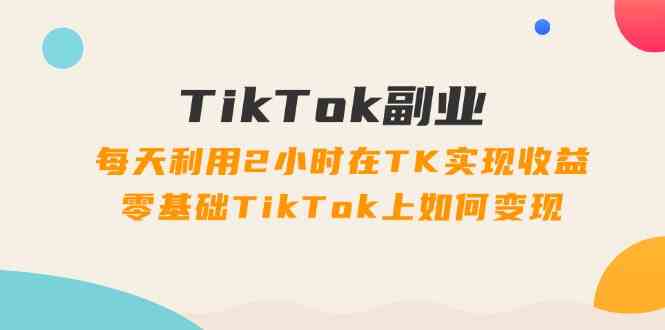 TikTok副业课：每天利用2小时在TK实现收益，零基础TikTok上如何变现（34节）-大鱼聊项目