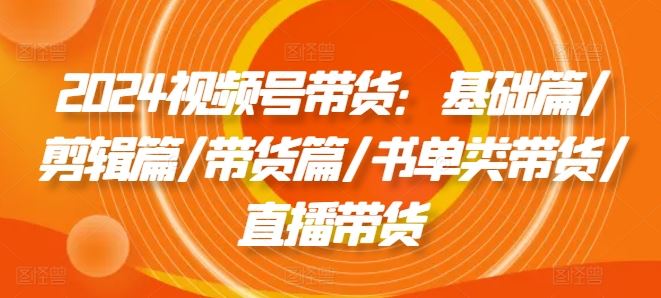 2024视频号带货：基础篇/剪辑篇/带货篇/书单类带货/直播带货-大鱼聊项目