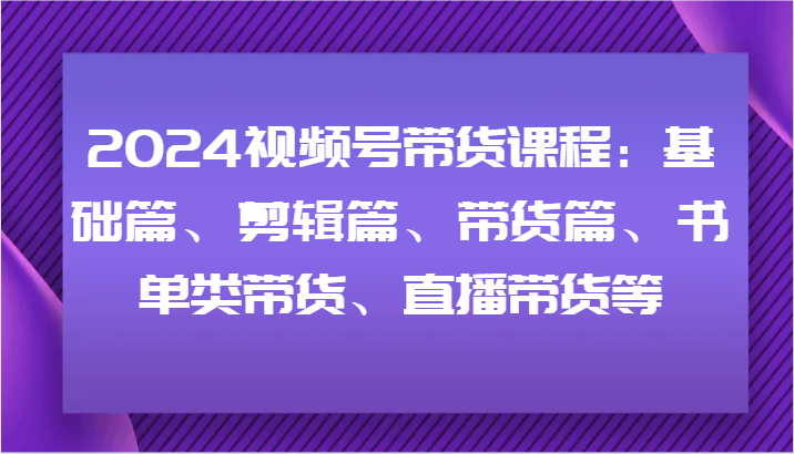 2024视频号带货课程：基础篇、剪辑篇、带货篇、书单类带货、直播带货等-大鱼聊项目
