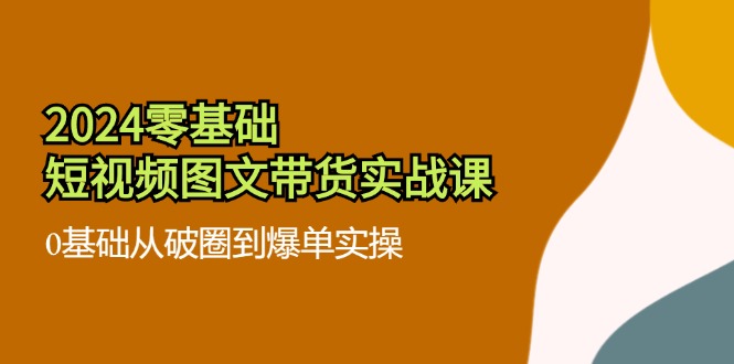 2024零基础短视频图文带货实战课：0基础从破圈到爆单实操（36节）-大鱼聊项目