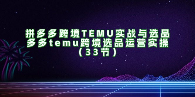 （11934期）拼多多跨境TEMU实战与选品，多多temu跨境选品运营实操（33节）-大鱼聊项目