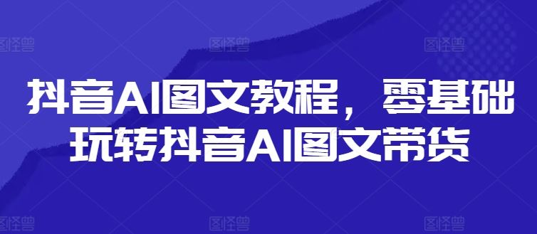 抖音AI图文教程，零基础玩转抖音AI图文带货-大鱼聊项目