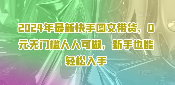 2024年最新快手图文带货，0元无门槛人人可做，新手也能轻松入手-大鱼聊项目