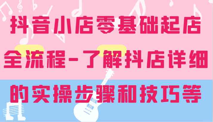 抖音小店零基础起店全流程-详细学习抖店的实操步骤和技巧等-大鱼聊项目