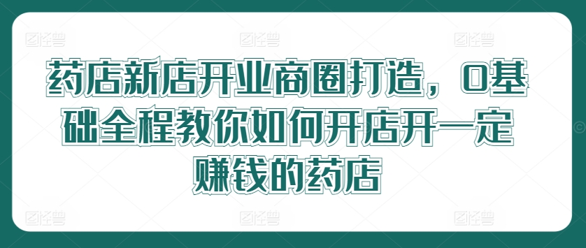 药店新店开业商圈打造，0基础全程教你如何开店开一定赚钱的药店-大鱼聊项目