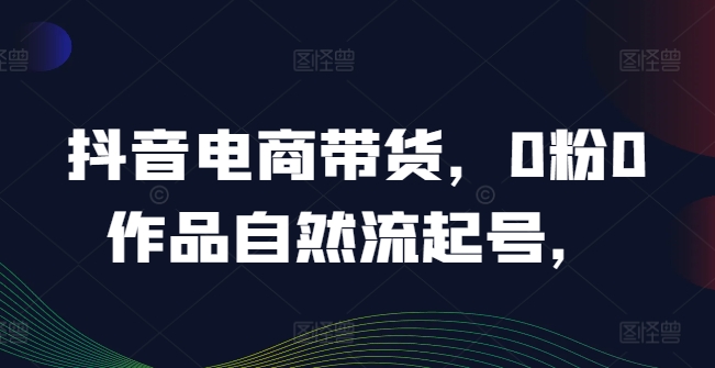 抖音电商带货，0粉0作品自然流起号，热销20多万人的抖音课程的经验分享-大鱼聊项目