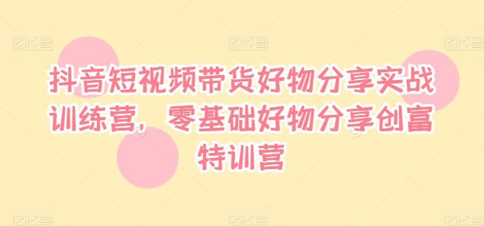 抖音短视频带货好物分享实战训练营，零基础好物分享创富特训营-大鱼聊项目