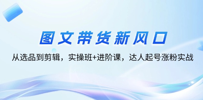 （12306期）图文带货新风口：从选品到剪辑，实操班+进阶课，达人起号涨粉实战-大鱼聊项目