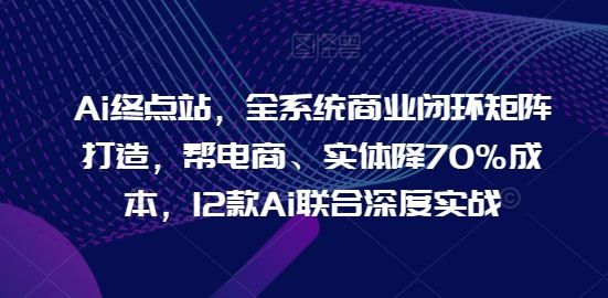 Ai终点站，全系统商业闭环矩阵打造，帮电商、实体降70%成本，12款Ai联合深度实战【0906更新】-大鱼聊项目
