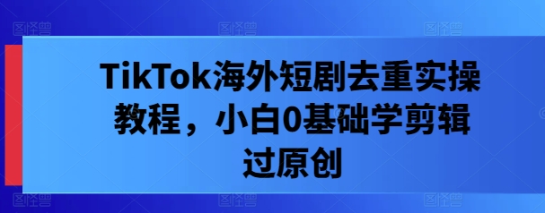 TikTok海外短剧去重实操教程，小白0基础学剪辑过原创-大鱼聊项目