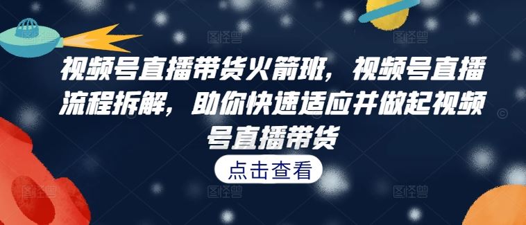 视频号直播带货火箭班，​视频号直播流程拆解，助你快速适应并做起视频号直播带货-大鱼聊项目