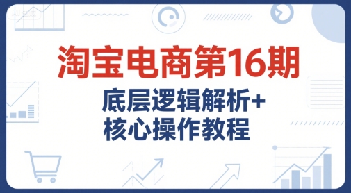 淘宝电商第16期，底层逻辑解析+核心操作教程，运营、推广提升能力的必学课程+配套资料-大鱼聊项目